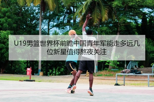 U19男篮世界杯前瞻中国青年军能走多远几位新星值得熬夜关注